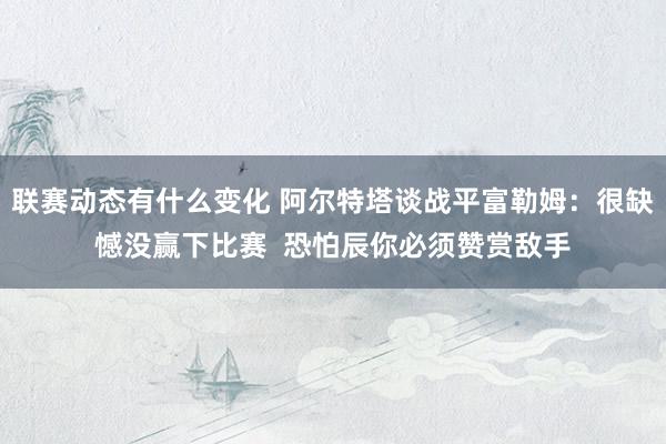 联赛动态有什么变化 阿尔特塔谈战平富勒姆：很缺憾没赢下比赛  恐怕辰你必须赞赏敌手