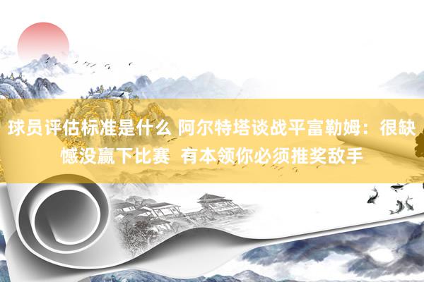 球员评估标准是什么 阿尔特塔谈战平富勒姆：很缺憾没赢下比赛  有本领你必须推奖敌手