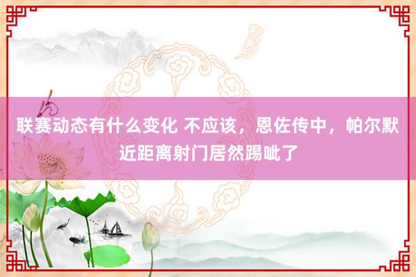 联赛动态有什么变化 不应该，恩佐传中，帕尔默近距离射门居然踢呲了