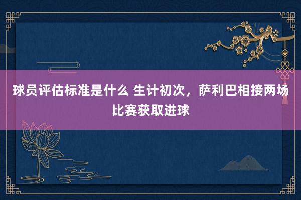 球员评估标准是什么 生计初次，萨利巴相接两场比赛获取进球