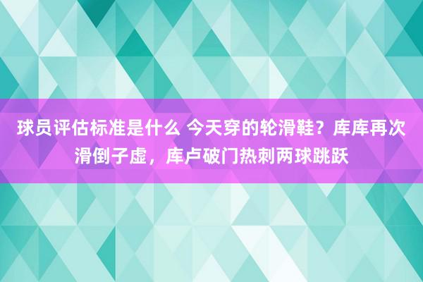 球员评估标准是什么 今天穿的轮滑鞋？库库再次滑倒子虚，库卢破门热刺两球跳跃