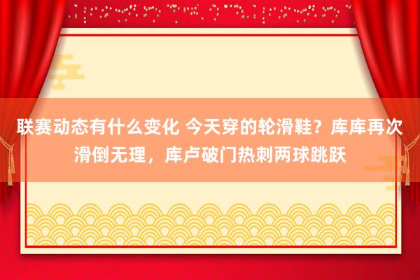 联赛动态有什么变化 今天穿的轮滑鞋？库库再次滑倒无理，库卢破门热刺两球跳跃