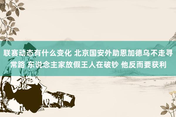 联赛动态有什么变化 北京国安外助恩加德乌不走寻常路 东说念主家放假王人在破钞 他反而要获利