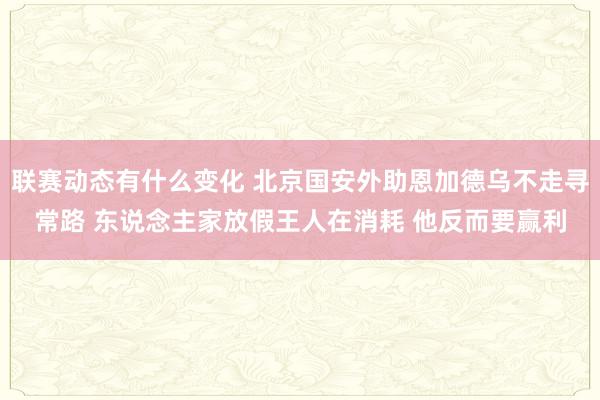 联赛动态有什么变化 北京国安外助恩加德乌不走寻常路 东说念主家放假王人在消耗 他反而要赢利