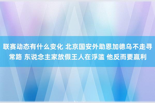 联赛动态有什么变化 北京国安外助恩加德乌不走寻常路 东说念主家放假王人在浮滥 他反而要赢利