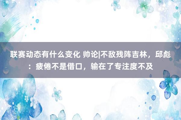 联赛动态有什么变化 帅论|不敌残阵吉林，邱彪：疲倦不是借口，输在了专注度不及