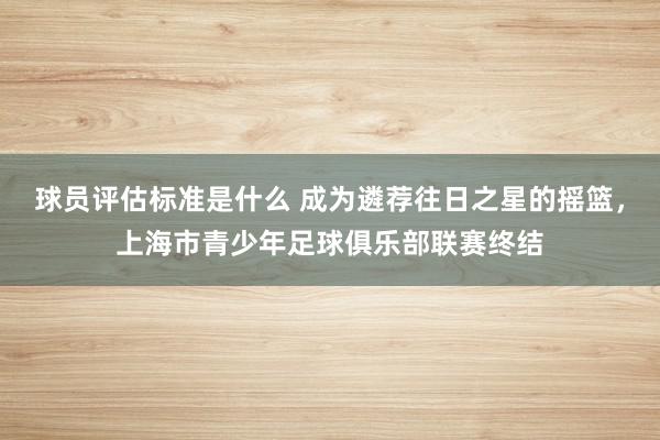 球员评估标准是什么 成为遴荐往日之星的摇篮，上海市青少年足球俱乐部联赛终结