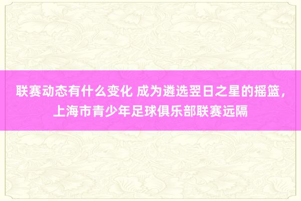 联赛动态有什么变化 成为遴选翌日之星的摇篮，上海市青少年足球俱乐部联赛远隔