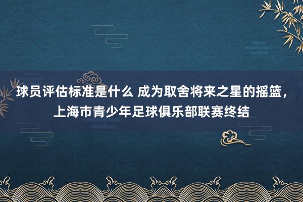 球员评估标准是什么 成为取舍将来之星的摇篮，上海市青少年足球俱乐部联赛终结