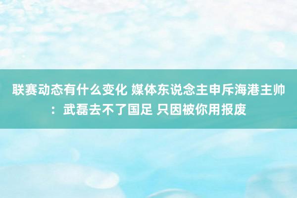 联赛动态有什么变化 媒体东说念主申斥海港主帅：武磊去不了国足 只因被你用报废