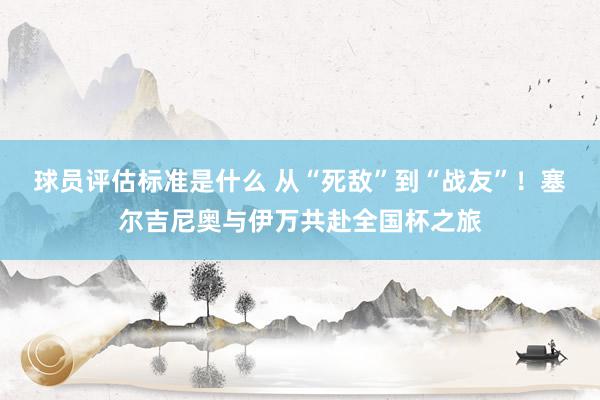 球员评估标准是什么 从“死敌”到“战友”！塞尔吉尼奥与伊万共赴全国杯之旅