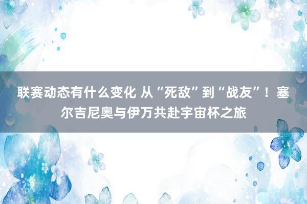 联赛动态有什么变化 从“死敌”到“战友”！塞尔吉尼奥与伊万共赴宇宙杯之旅