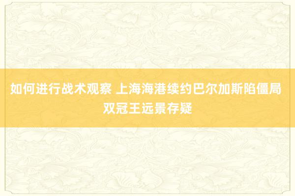 如何进行战术观察 上海海港续约巴尔加斯陷僵局 双冠王远景存疑