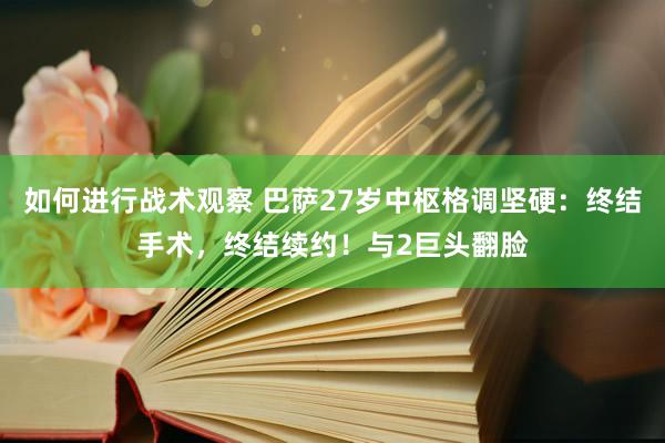 如何进行战术观察 巴萨27岁中枢格调坚硬：终结手术，终结续约！与2巨头翻脸